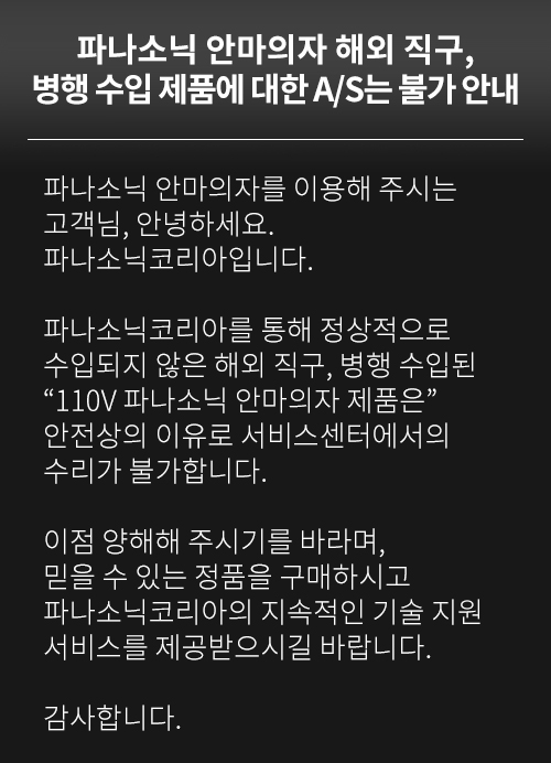 파나소닉코리아를 통해 정상적으로 수입되지 않은 해외 직구, 병행 수입된 “110V 파나소닉 안마의자 제품은” 안전상의 이유로 서비스센터에서의 수리가 불가합니다.